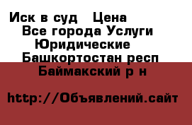 Иск в суд › Цена ­ 1 500 - Все города Услуги » Юридические   . Башкортостан респ.,Баймакский р-н